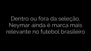 ​Dentro ou fora da seleção, Neymar ainda é marca mais relevante no futebol brasileiro 